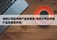 电网公司区块链产品有哪些[电网公司区块链产品有哪些种类]